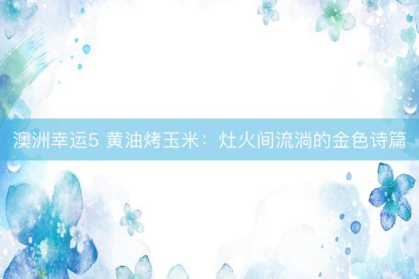 澳洲幸运5 黄油烤玉米：灶火间流淌的金色诗篇