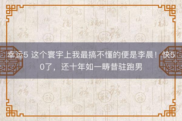 幸运5 这个寰宇上我最搞不懂的便是李晨！快50了，还十年如一畴昔驻跑男