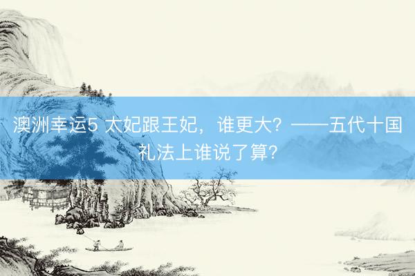 澳洲幸运5 太妃跟王妃，谁更大？——五代十国礼法上谁说了算？