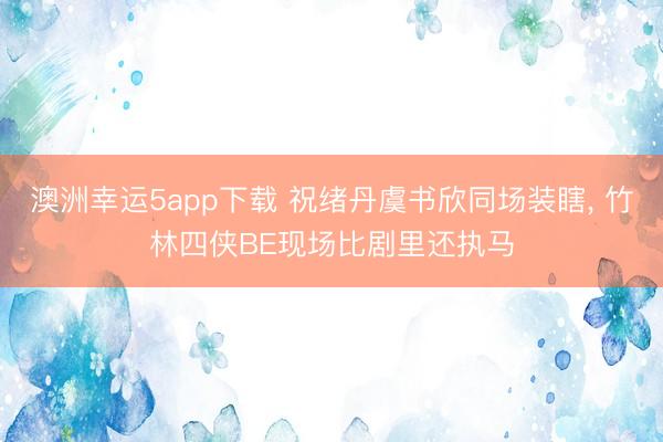 澳洲幸运5app下载 祝绪丹虞书欣同场装瞎， 竹林四侠BE现场比剧里还执马