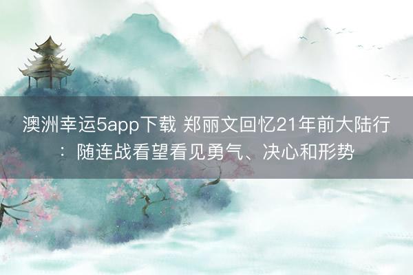 澳洲幸运5app下载 郑丽文回忆21年前大陆行：随连战看望看见勇气、决心和形势