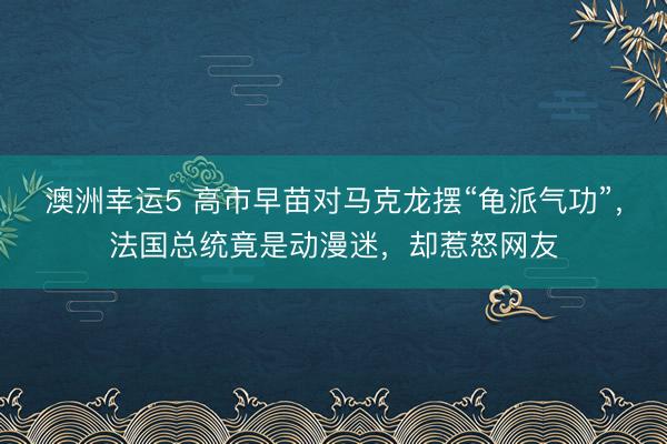 澳洲幸运5 高市早苗对马克龙摆“龟派气功”，法国总统竟是动漫迷，却惹怒网友
