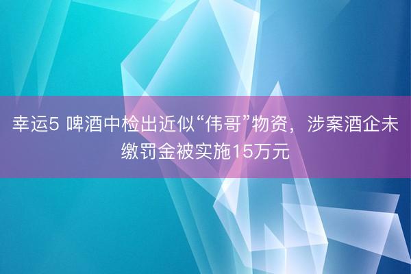 幸运5 啤酒中检出近似“伟哥”物资，涉案酒企未缴罚金被实施15万元