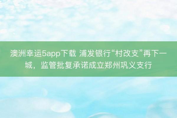 澳洲幸运5app下载 浦发银行“村改支”再下一城，监管批复承诺成立郑州巩义支行