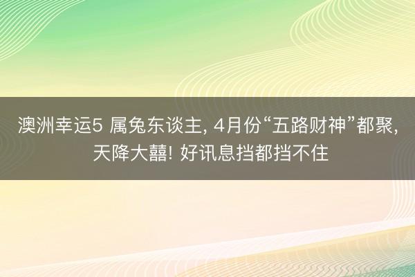 澳洲幸运5 属兔东谈主, 4月份“五路财神”都聚, 天降大囍! 好讯息挡都挡不住