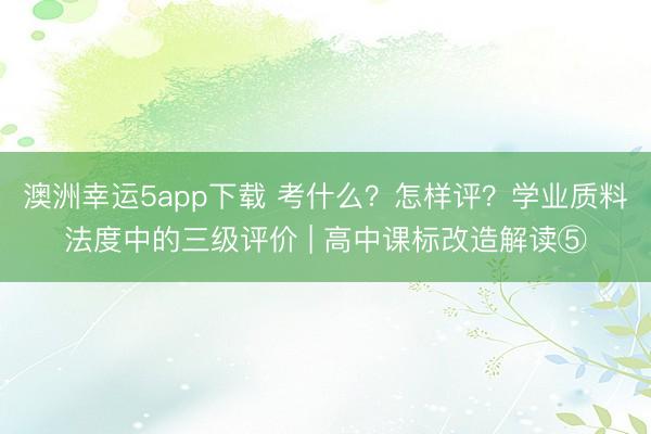 澳洲幸运5app下载 考什么？怎样评？学业质料法度中的三级评价 | 高中课标改造解读⑤