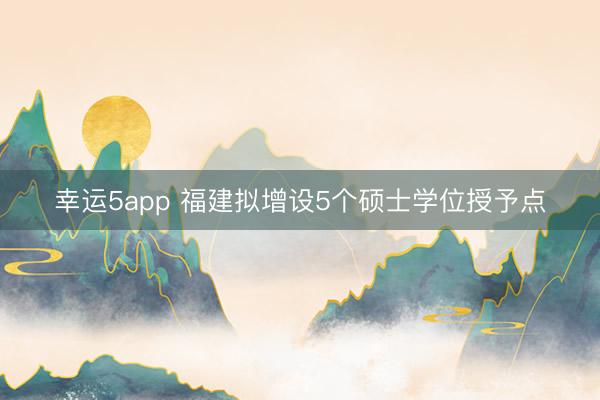 幸运5app 福建拟增设5个硕士学位授予点