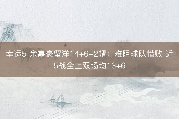 幸运5 余嘉豪留洋14+6+2帽：难阻球队惜败 近5战全上双场均13+6