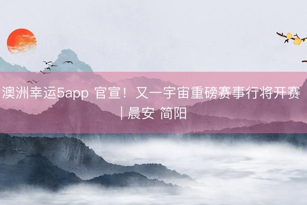 澳洲幸运5app 官宣！又一宇宙重磅赛事行将开赛 | 晨安 简阳