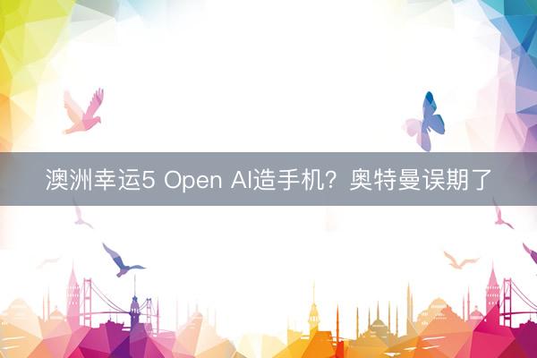 澳洲幸运5 Open AI造手机？奥特曼误期了
