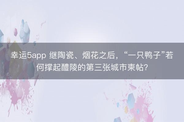 幸运5app 继陶瓷、烟花之后，“一只鸭子”若何撑起醴陵的第三张城市柬帖？