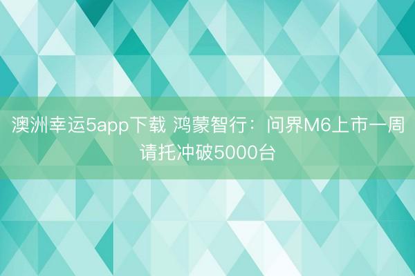 澳洲幸运5app下载 鸿蒙智行：问界M6上市一周请托冲破5000台