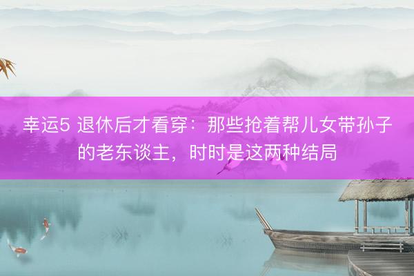 幸运5 退休后才看穿：那些抢着帮儿女带孙子的老东谈主，时时是这两种结局