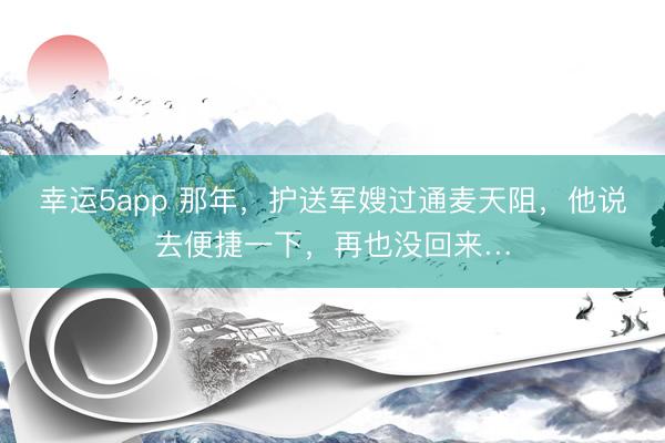幸运5app 那年，护送军嫂过通麦天阻，他说去便捷一下，再也没回来…